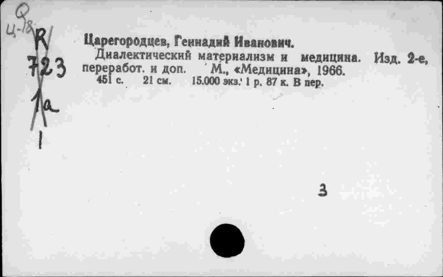 ﻿Царегородцев, Геннадий Иванович.
Диалектический материализм и медицина. Изд. 2-е, переработ. и доп. М., «Медицина», 1966.
451 с. 21 см. 15.000 экз.‘ 1 р. 87 к. В пер.
3